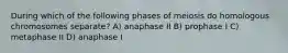 During which of the following phases of meiosis do homologous chromosomes separate? A) anaphase II B) prophase I C) metaphase II D) anaphase I