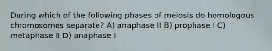 During which of the following phases of meiosis do homologous chromosomes separate? A) anaphase II B) prophase I C) metaphase II D) anaphase I