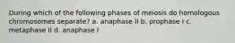 During which of the following phases of meiosis do homologous chromosomes separate? a. anaphase II b. prophase I c. metaphase II d. anaphase I