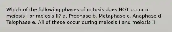 Which of the following phases of mitosis does NOT occur in meiosis I or meiosis II? a. Prophase b. Metaphase c. Anaphase d. Telophase e. All of these occur during meiosis I and meiosis II