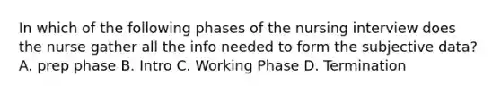 In which of the following phases of the nursing interview does the nurse gather all the info needed to form the subjective data? A. prep phase B. Intro C. Working Phase D. Termination