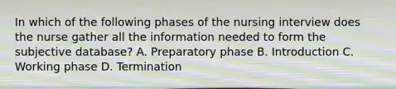 In which of the following phases of the nursing interview does the nurse gather all the information needed to form the subjective database? A. Preparatory phase B. Introduction C. Working phase D. Termination