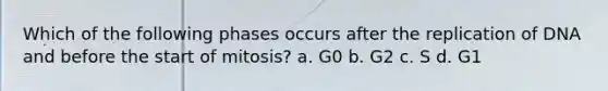 Which of the following phases occurs after the replication of DNA and before the start of mitosis? a. G0 b. G2 c. S d. G1