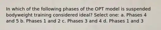 In which of the following phases of the OPT model is suspended bodyweight training considered ideal? Select one: a. Phases 4 and 5 b. Phases 1 and 2 c. Phases 3 and 4 d. Phases 1 and 3