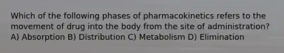 Which of the following phases of pharmacokinetics refers to the movement of drug into the body from the site of administration? A) Absorption B) Distribution C) Metabolism D) Elimination