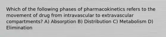 Which of the following phases of pharmacokinetics refers to the movement of drug from intravascular to extravascular compartments? A) Absorption B) Distribution C) Metabolism D) Elimination