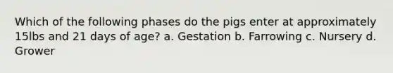 Which of the following phases do the pigs enter at approximately 15lbs and 21 days of age? a. Gestation b. Farrowing c. Nursery d. Grower