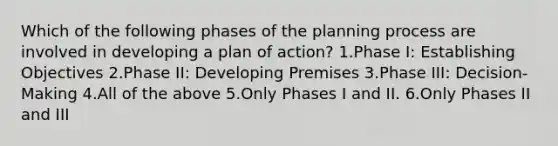 Which of the following phases of the planning process are involved in developing a plan of action? 1.Phase I: Establishing Objectives 2.Phase II: Developing Premises 3.Phase III: Decision-Making 4.All of the above 5.Only Phases I and II. 6.Only Phases II and III