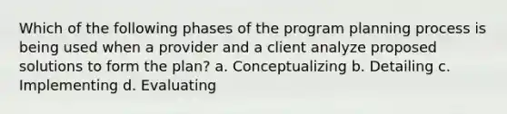 Which of the following phases of the program planning process is being used when a provider and a client analyze proposed solutions to form the plan? a. Conceptualizing b. Detailing c. Implementing d. Evaluating