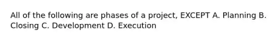 All of the following are phases of a project, EXCEPT A. Planning B. Closing C. Development D. Execution