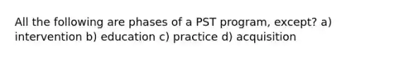 All the following are phases of a PST program, except? a) intervention b) education c) practice d) acquisition