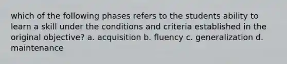 which of the following phases refers to the students ability to learn a skill under the conditions and criteria established in the original objective? a. acquisition b. fluency c. generalization d. maintenance