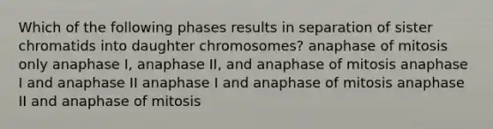 Which of the following phases results in separation of sister chromatids into daughter chromosomes? anaphase of mitosis only anaphase I, anaphase II, and anaphase of mitosis anaphase I and anaphase II anaphase I and anaphase of mitosis anaphase II and anaphase of mitosis