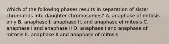 Which of the following phases results in separation of sister chromatids into daughter chromosomes? A. anaphase of mitosis only B. anaphase I, anaphase II, and anaphase of mitosis C. anaphase I and anaphase II D. anaphase I and anaphase of mitosis E. anaphase II and anaphase of mitosis