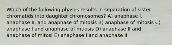 Which of the following phases results in separation of sister chromatids into daughter chromosomes? A) anaphase I, anaphase II, and anaphase of mitosis B) anaphase of mitosis C) anaphase I and anaphase of mtiosis D) anaphase II and anaphase of mitosi E) anaphase I and anaphase II