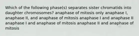 Which of the following phase(s) separates sister chromatids into daughter chromosomes? anaphase of mitosis only anaphase I, anaphase II, and anaphase of mitosis anaphase I and anaphase II anaphase I and anaphase of mitosis anaphase II and anaphase of mitosis