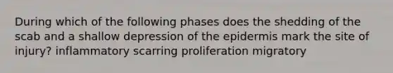 During which of the following phases does the shedding of the scab and a shallow depression of the epidermis mark the site of injury? inflammatory scarring proliferation migratory