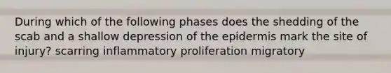 During which of the following phases does the shedding of the scab and a shallow depression of the epidermis mark the site of injury? scarring inflammatory proliferation migratory