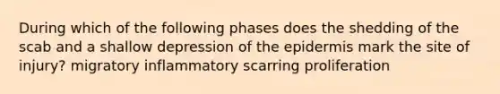 During which of the following phases does the shedding of the scab and a shallow depression of the epidermis mark the site of injury? migratory inflammatory scarring proliferation