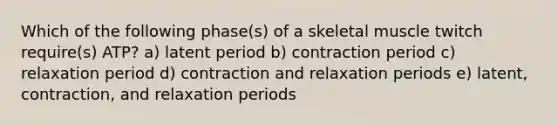 Which of the following phase(s) of a skeletal muscle twitch require(s) ATP? a) latent period b) contraction period c) relaxation period d) contraction and relaxation periods e) latent, contraction, and relaxation periods