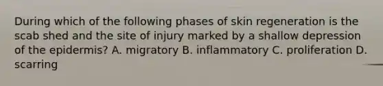 During which of the following phases of skin regeneration is the scab shed and the site of injury marked by a shallow depression of the epidermis? A. migratory B. inflammatory C. proliferation D. scarring