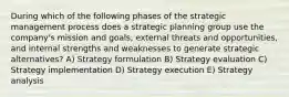 During which of the following phases of the strategic management process does a strategic planning group use the company's mission and goals, external threats and opportunities, and internal strengths and weaknesses to generate strategic alternatives? A) Strategy formulation B) Strategy evaluation C) Strategy implementation D) Strategy execution E) Strategy analysis