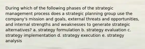 During which of the following phases of the strategic management process does a strategic planning group use the company's mission and goals, external threats and opportunities, and internal strengths and weaknesses to generate strategic alternatives? a. strategy formulation b. strategy evaluation c. strategy implementation d. strategy execution e. strategy analysis