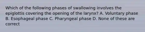 Which of the following phases of swallowing involves the epiglottis covering the opening of the larynx? A. Voluntary phase B. Esophageal phase C. Pharyngeal phase D. None of these are correct