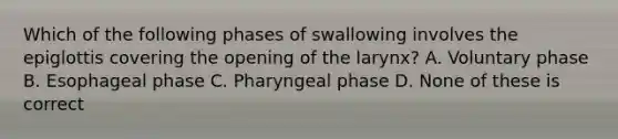 Which of the following phases of swallowing involves the epiglottis covering the opening of the larynx? A. Voluntary phase B. Esophageal phase C. Pharyngeal phase D. None of these is correct