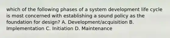 which of the following phases of a system development life cycle is most concerned with establishing a sound policy as the foundation for design? A. Development/acquisition B. Implementation C. Initiation D. Maintenance