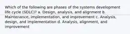 Which of the following are phases of the systems development life cycle (SDLC)? a. Design, analysis, and alignment b. Maintenance, implementation, and improvement c. Analysis, design, and implementation d. Analysis, alignment, and improvement