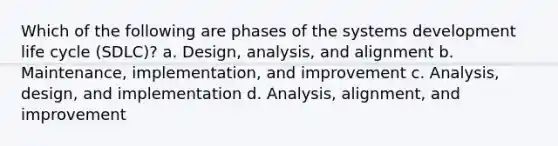 Which of the following are phases of the systems development life cycle (SDLC)? a. Design, analysis, and alignment b. Maintenance, implementation, and improvement c. Analysis, design, and implementation d. Analysis, alignment, and improvement