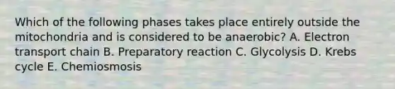 Which of the following phases takes place entirely outside the mitochondria and is considered to be anaerobic? A. Electron transport chain B. Preparatory reaction C. Glycolysis D. Krebs cycle E. Chemiosmosis