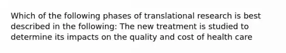 Which of the following phases of translational research is best described in the following: The new treatment is studied to determine its impacts on the quality and cost of health care