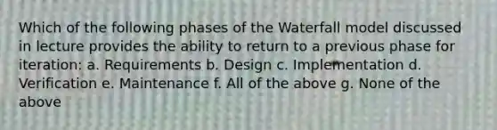 Which of the following phases of the Waterfall model discussed in lecture provides the ability to return to a previous phase for iteration: a. Requirements b. Design c. Implementation d. Verification e. Maintenance f. All of the above g. None of the above