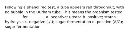 Following a phenol red test, a tube appears red throughout, with no bubble in the Durham tube. This means the organism tested _________ for ________. a. negative; urease b. positive; starch hydrolysis c. negative (-/-); sugar fermentation d. positive (A/G); sugar fermentation