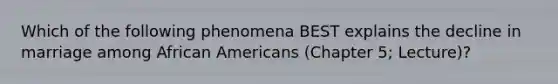 Which of the following phenomena BEST explains the decline in marriage among African Americans (Chapter 5; Lecture)?