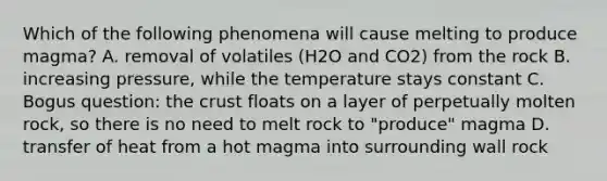 Which of the following phenomena will cause melting to produce magma? A. removal of volatiles (H2O and CO2) from the rock B. increasing pressure, while the temperature stays constant C. Bogus question: the crust floats on a layer of perpetually molten rock, so there is no need to melt rock to "produce" magma D. transfer of heat from a hot magma into surrounding wall rock