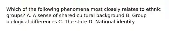 Which of the following phenomena most closely relates to ethnic groups? A. A sense of shared cultural background B. Group biological differences C. The state D. National identity