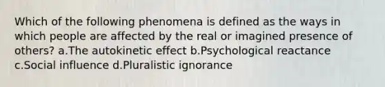 Which of the following phenomena is defined as the ways in which people are affected by the real or imagined presence of others? a.The autokinetic effect b.Psychological reactance c.<a href='https://www.questionai.com/knowledge/kO4dMbNCii-social-influence' class='anchor-knowledge'>social influence</a> d.Pluralistic ignorance