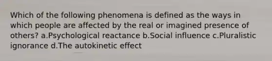 Which of the following phenomena is defined as the ways in which people are affected by the real or imagined presence of others? a.Psychological reactance b.<a href='https://www.questionai.com/knowledge/kO4dMbNCii-social-influence' class='anchor-knowledge'>social influence</a> c.Pluralistic ignorance d.The autokinetic effect