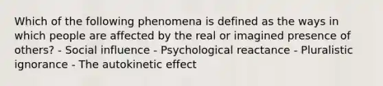 Which of the following phenomena is defined as the ways in which people are affected by the real or imagined presence of others? - Social influence - Psychological reactance - Pluralistic ignorance - The autokinetic effect