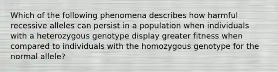 Which of the following phenomena describes how harmful recessive alleles can persist in a population when individuals with a heterozygous genotype display greater fitness when compared to individuals with the homozygous genotype for the normal allele?