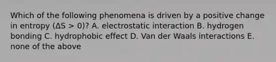 Which of the following phenomena is driven by a positive change in entropy (ΔS > 0)? A. electrostatic interaction B. hydrogen bonding C. hydrophobic effect D. Van der Waals interactions E. none of the above