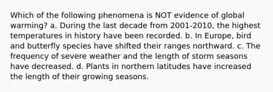 Which of the following phenomena is NOT evidence of global warming? a. During the last decade from 2001-2010, the highest temperatures in history have been recorded. b. In Europe, bird and butterfly species have shifted their ranges northward. c. The frequency of severe weather and the length of storm seasons have decreased. d. Plants in northern latitudes have increased the length of their growing seasons.