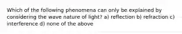 Which of the following phenomena can only be explained by considering the wave nature of light? a) reflection b) refraction c) interference d) none of the above