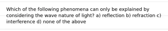 Which of the following phenomena can only be explained by considering the wave nature of light? a) reflection b) refraction c) interference d) none of the above