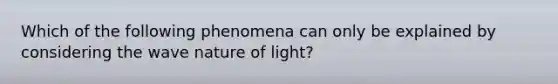 Which of the following phenomena can only be explained by considering the wave nature of light?