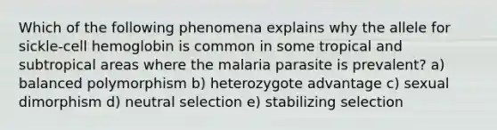 Which of the following phenomena explains why the allele for sickle-cell hemoglobin is common in some tropical and subtropical areas where the malaria parasite is prevalent? a) balanced polymorphism b) heterozygote advantage c) sexual dimorphism d) neutral selection e) stabilizing selection