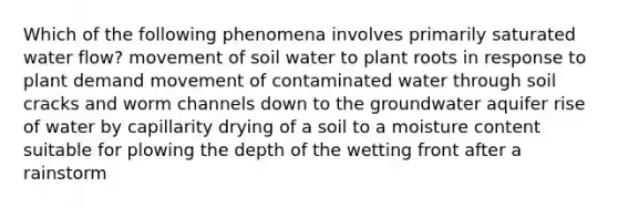 Which of the following phenomena involves primarily saturated water flow? movement of soil water to plant roots in response to plant demand movement of contaminated water through soil cracks and worm channels down to the groundwater aquifer rise of water by capillarity drying of a soil to a moisture content suitable for plowing the depth of the wetting front after a rainstorm